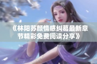 《林阳苏颜情感纠葛最新章节精彩免费阅读分享》