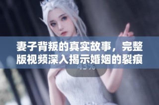 妻子背叛的真实故事，完整版视频深入揭示婚姻的裂痕与修复之道