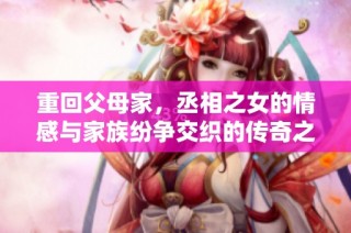 重回父母家，丞相之女的情感与家族纷争交织的传奇之旅