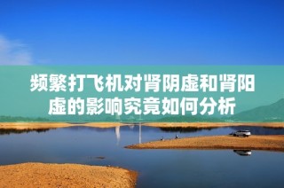 频繁打飞机对肾阴虚和肾阳虚的影响究竟如何分析