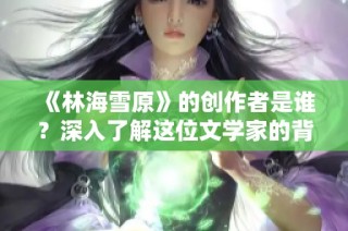 《林海雪原》的创作者是谁？深入了解这位文学家的背景与成就