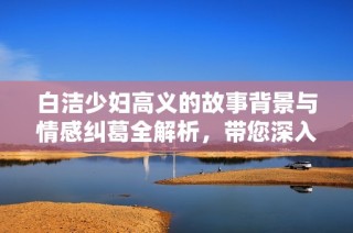 白洁少妇高义的故事背景与情感纠葛全解析，带您深入书中世界