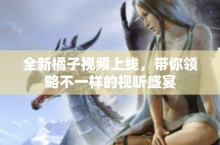 全新橘子视频上线，带你领略不一样的视听盛宴