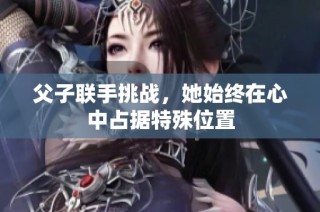 父子联手挑战，她始终在心中占据特殊位置