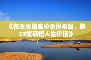 《在重重困难中重燃希望，第23集感悟人生价值》