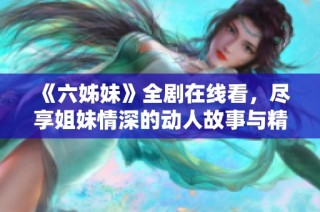 《六姊妹》全剧在线看，尽享姐妹情深的动人故事与精彩剧情发展