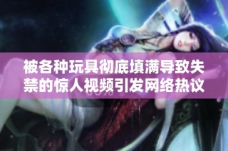 被各种玩具彻底填满导致失禁的惊人视频引发网络热议