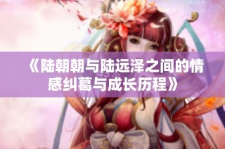 《陆朝朝与陆远泽之间的情感纠葛与成长历程》