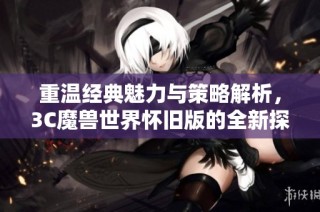 重温经典魅力与策略解析，3C魔兽世界怀旧版的全新探索之旅