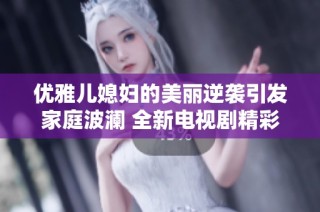 优雅儿媳妇的美丽逆袭引发家庭波澜 全新电视剧精彩落幕