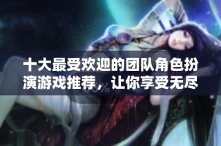 十大最受欢迎的团队角色扮演游戏推荐，让你享受无尽乐趣与挑战体验