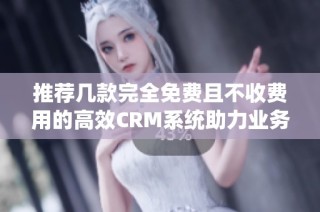 推荐几款完全免费且不收费用的高效CRM系统助力业务管理