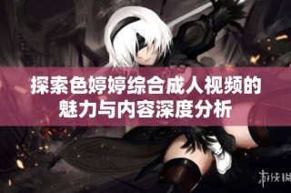 探索色婷婷综合成人视频的魅力与内容深度分析
