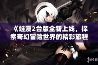 《蛙漫2台版全新上线，探索奇幻冒险世界的精彩旅程》