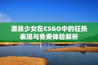 激战少女在CSGO中的狂热表现与免费体验解析