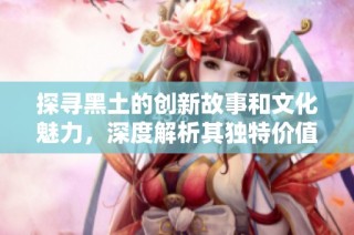 探寻黑土的创新故事和文化魅力，深度解析其独特价值和影响力