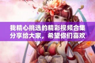 我精心挑选的精彩视频合集分享给大家，希望你们喜欢