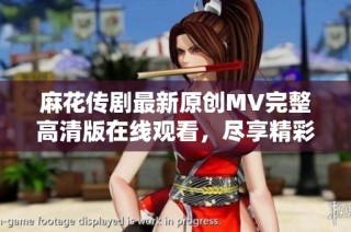 麻花传剧最新原创MV完整高清版在线观看，尽享精彩视听盛宴