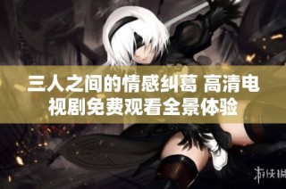 三人之间的情感纠葛 高清电视剧免费观看全景体验