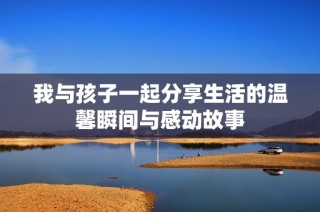 我与孩子一起分享生活的温馨瞬间与感动故事