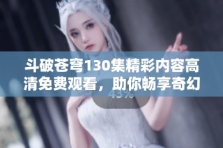斗破苍穹130集精彩内容高清免费观看，助你畅享奇幻冒险之旅