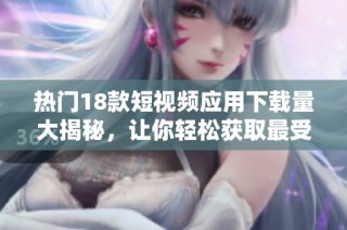热门18款短视频应用下载量大揭秘，让你轻松获取最受欢迎的短视频平台资源