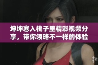 坤坤寒入桃子里精彩视频分享，带你领略不一样的体验与感受