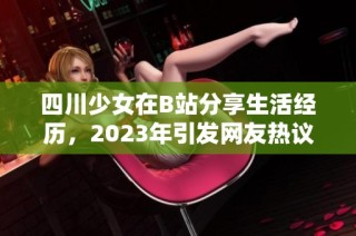 四川少女在B站分享生活经历，2023年引发网友热议和关注