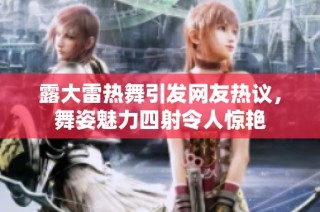露大雷热舞引发网友热议，舞姿魅力四射令人惊艳