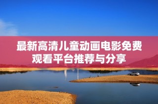 最新高清儿童动画电影免费观看平台推荐与分享