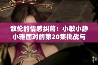 敌伦的情感纠葛：小敏小静小雅面对的第20集挑战与选择