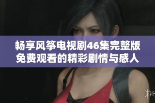 畅享风筝电视剧46集完整版免费观看的精彩剧情与感人时刻