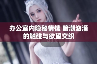 办公室内隐秘情愫 暗潮汹涌的触碰与欲望交织