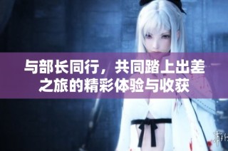 与部长同行，共同踏上出差之旅的精彩体验与收获