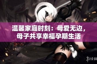 温馨家庭时刻：母爱无边，母子共享幸福孕期生活