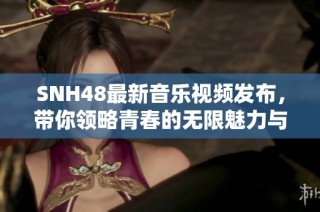 SNH48最新音乐视频发布，带你领略青春的无限魅力与动感节奏