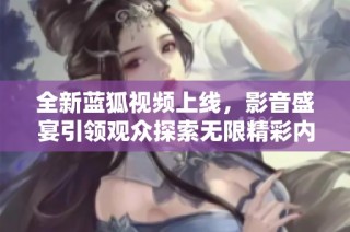 全新蓝狐视频上线，影音盛宴引领观众探索无限精彩内容