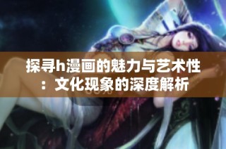 探寻h漫画的魅力与艺术性：文化现象的深度解析