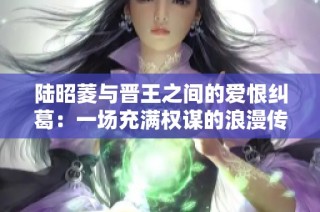 陆昭菱与晋王之间的爱恨纠葛：一场充满权谋的浪漫传奇