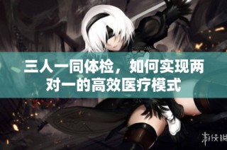三人一同体检，如何实现两对一的高效医疗模式