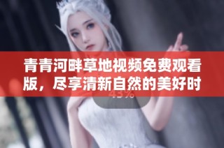 青青河畔草地视频免费观看版，尽享清新自然的美好时光