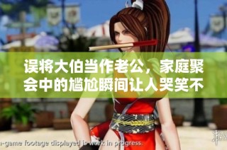 误将大伯当作老公，家庭聚会中的尴尬瞬间让人哭笑不得