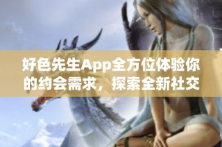 好色先生App全方位体验你的约会需求，探索全新社交方式