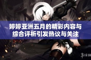 婷婷亚洲五月的精彩内容与综合评析引发热议与关注