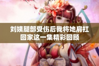 刘姨腿部受伤后我将她肩扛回家这一集精彩回顾