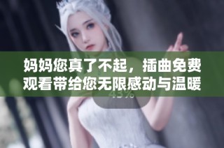 妈妈您真了不起，插曲免费观看带给您无限感动与温暖