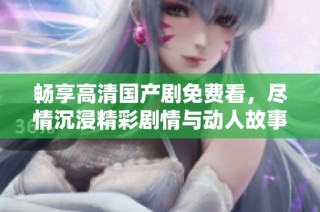 畅享高清国产剧免费看，尽情沉浸精彩剧情与动人故事