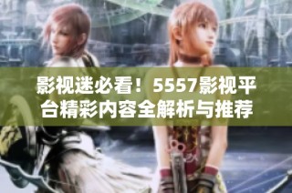 影视迷必看！5557影视平台精彩内容全解析与推荐