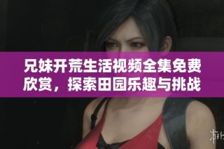 兄妹开荒生活视频全集免费欣赏，探索田园乐趣与挑战
