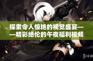探索令人惊艳的视觉盛宴——精彩绝伦的午夜福利视频推荐合集